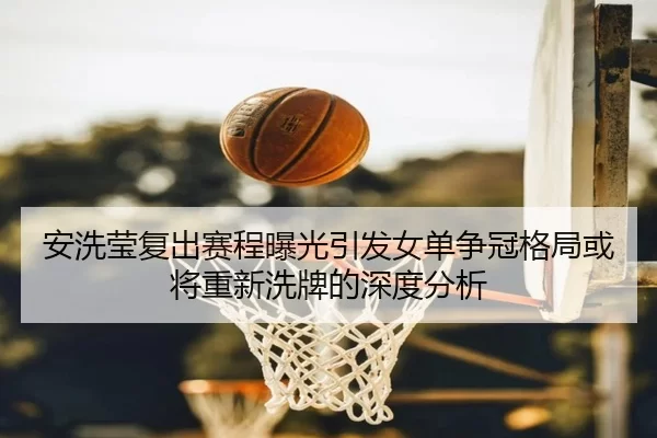 安洗莹复出赛程曝光引发女单争冠格局或将重新洗牌的深度分析